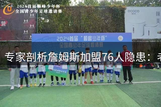 专家剖析詹姆斯加盟76人隐患：老化阵容恐难兼容