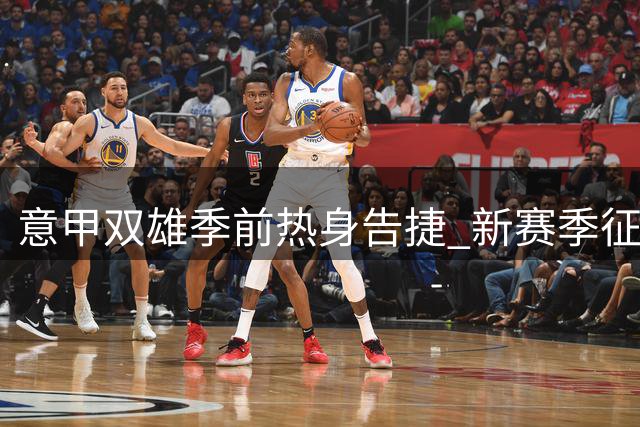 意甲双雄季前热身告捷 新赛季征程蓄势待发