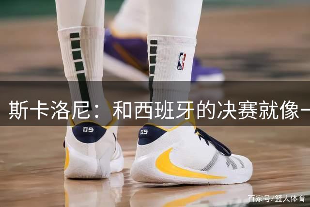 斯卡洛尼：和西班牙的决赛就像一盘棋，必须专注到最后一刻