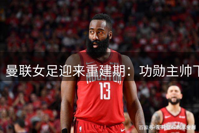曼联女足迎来重建期：功勋主帅下课背后引发管理层质疑