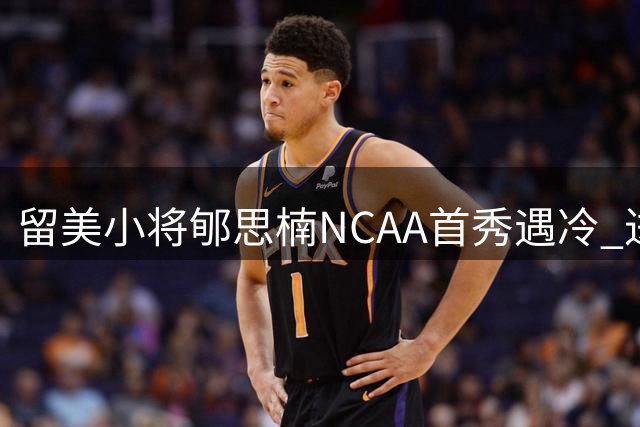 留美小将郇思楠NCAA首秀遇冷 进攻短板暴露成长阵痛