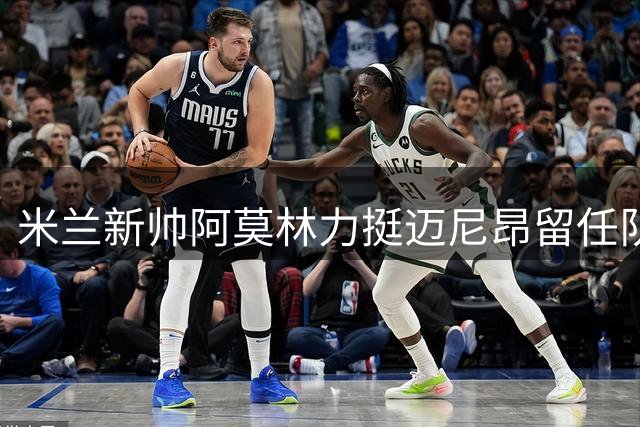 米兰新帅阿莫林力挺迈尼昂留任队长 伊布场边暖心慰问法国门神