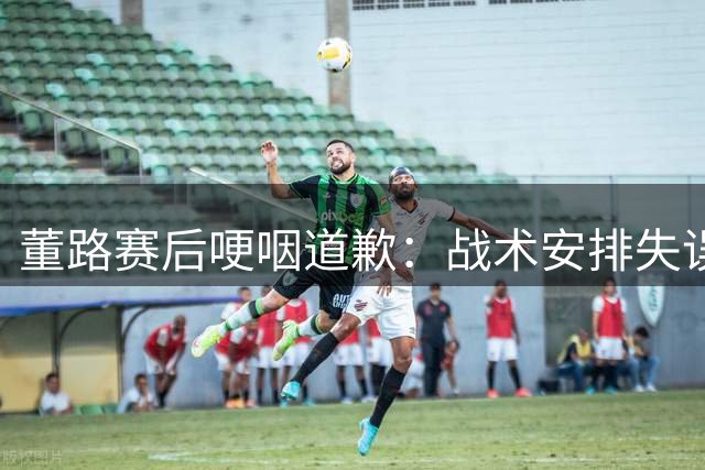 董路赛后哽咽道歉：战术安排失误致小将出局 10月再战韩国