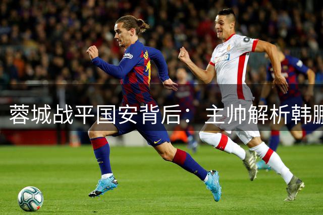 蓉城战平国安背后：主帅解析韩鹏飞轮换内幕 李扬临危受命表现获赞