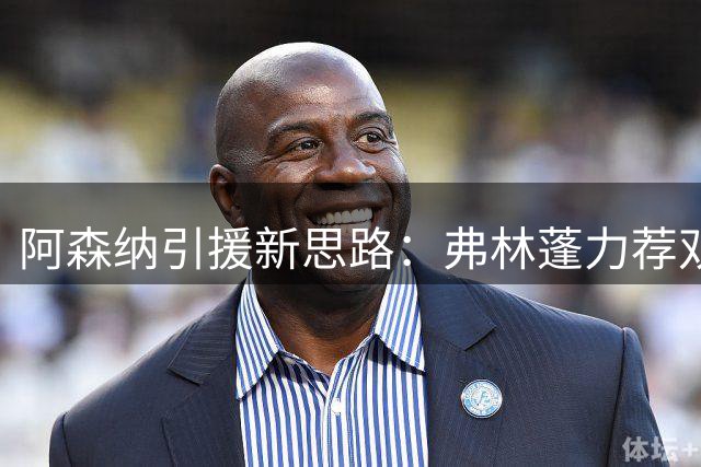 阿森纳引援新思路：弗林蓬力荐双星加盟构建冠军阵容