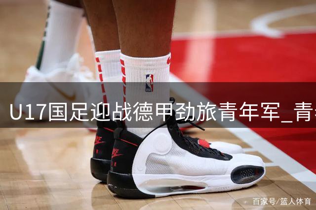 U17国足迎战德甲劲旅青年军 青春风暴能否延续连胜奇迹